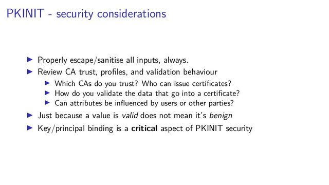 PKINIT - security considerations
Properly escape/sanitise all inputs, always.
Review CA trust, proﬁles, and validation behaviour
Which CAs do you trust? Who can issue certiﬁcates?
How do you validate the data that go into a certiﬁcate?
Can attributes be inﬂuenced by users or other parties?
Just because a value is valid does not mean it’s benign
Key/principal binding is a critical aspect of PKINIT security
