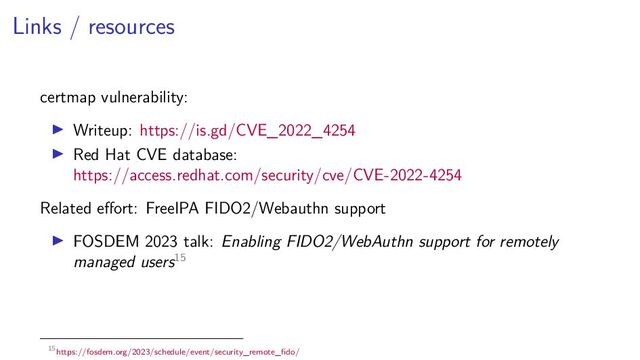 Links / resources
certmap vulnerability:
Writeup: https://is.gd/CVE_2022_4254
Red Hat CVE database:
https://access.redhat.com/security/cve/CVE-2022-4254
Related eﬀort: FreeIPA FIDO2/Webauthn support
FOSDEM 2023 talk: Enabling FIDO2/WebAuthn support for remotely
managed users15
15https://fosdem.org/2023/schedule/event/security_remote_ﬁdo/
