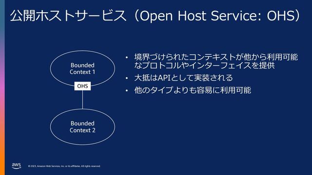 © 2023, Amazon Web Services, Inc. or its affiliates. All rights reserved.
© 2023, Amazon Web Services, Inc. or its affiliates. All rights reserved.
公開ホストサービス（Open Host Service: OHS）
• 境界づけられたコンテキストが他から利⽤可能
なプロトコルやインターフェイスを提供
• ⼤抵はAPIとして実装される
• 他のタイプよりも容易に利⽤可能
Bounded
Context 1
Bounded
Context 2
OHS
