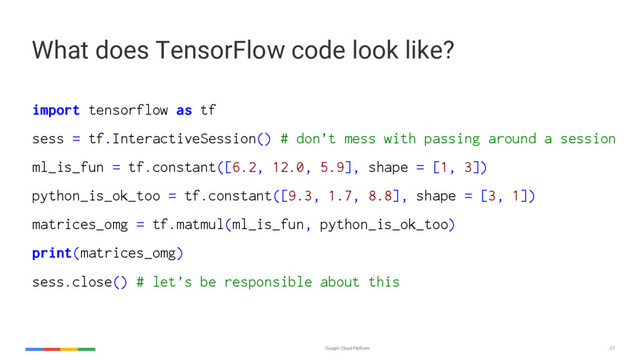 Google Cloud Platform 27
import tensorflow as tf
sess = tf.InteractiveSession() # don’t mess with passing around a session
ml_is_fun = tf.constant([6.2, 12.0, 5.9], shape = [1, 3])
python_is_ok_too = tf.constant([9.3, 1.7, 8.8], shape = [3, 1])
matrices_omg = tf.matmul(ml_is_fun, python_is_ok_too)
print(matrices_omg)
sess.close() # let’s be responsible about this
What does TensorFlow code look like?
