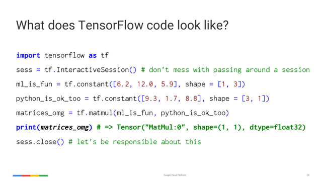 Google Cloud Platform 28
import tensorflow as tf
sess = tf.InteractiveSession() # don’t mess with passing around a session
ml_is_fun = tf.constant([6.2, 12.0, 5.9], shape = [1, 3])
python_is_ok_too = tf.constant([9.3, 1.7, 8.8], shape = [3, 1])
matrices_omg = tf.matmul(ml_is_fun, python_is_ok_too)
print(matrices_omg) # => Tensor("MatMul:0", shape=(1, 1), dtype=float32)
sess.close() # let’s be responsible about this
What does TensorFlow code look like?
