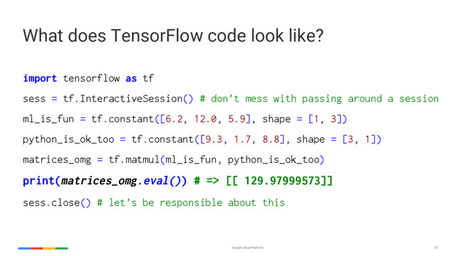 Google Cloud Platform 30
import tensorflow as tf
sess = tf.InteractiveSession() # don’t mess with passing around a session
ml_is_fun = tf.constant([6.2, 12.0, 5.9], shape = [1, 3])
python_is_ok_too = tf.constant([9.3, 1.7, 8.8], shape = [3, 1])
matrices_omg = tf.matmul(ml_is_fun, python_is_ok_too)
print(matrices_omg.eval()) # => [[ 129.97999573]]
sess.close() # let’s be responsible about this
What does TensorFlow code look like?
