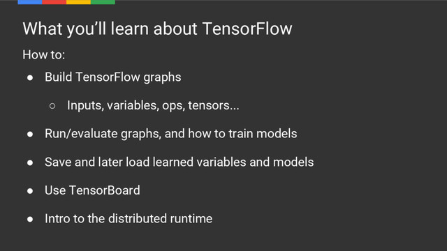 What you’ll learn about TensorFlow
How to:
● Build TensorFlow graphs
○ Inputs, variables, ops, tensors...
● Run/evaluate graphs, and how to train models
● Save and later load learned variables and models
● Use TensorBoard
● Intro to the distributed runtime
