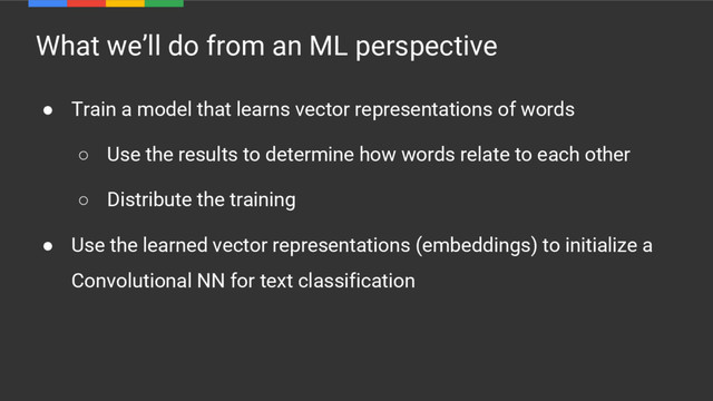 What we’ll do from an ML perspective
● Train a model that learns vector representations of words
○ Use the results to determine how words relate to each other
○ Distribute the training
● Use the learned vector representations (embeddings) to initialize a
Convolutional NN for text classification
