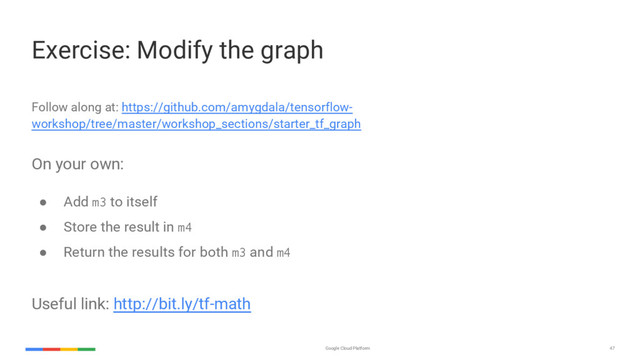 Google Cloud Platform 47
Follow along at: https://github.com/amygdala/tensorflow-
workshop/tree/master/workshop_sections/starter_tf_graph
On your own:
● Add m3 to itself
● Store the result in m4
● Return the results for both m3 and m4
Useful link: http://bit.ly/tf-math
Exercise: Modify the graph
