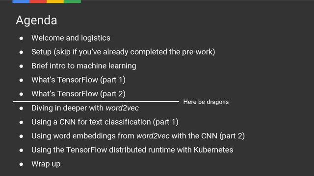 Agenda
● Welcome and logistics
● Setup (skip if you’ve already completed the pre-work)
● Brief intro to machine learning
● What’s TensorFlow (part 1)
● What’s TensorFlow (part 2)
● Diving in deeper with word2vec
● Using a CNN for text classification (part 1)
● Using word embeddings from word2vec with the CNN (part 2)
● Using the TensorFlow distributed runtime with Kubernetes
● Wrap up
Here be dragons
