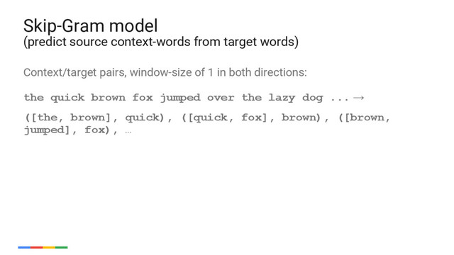 53
Context/target pairs, window-size of 1 in both directions:
the quick brown fox jumped over the lazy dog ... →
([the, brown], quick), ([quick, fox], brown), ([brown,
jumped], fox), …
Skip-Gram model
(predict source context-words from target words)
