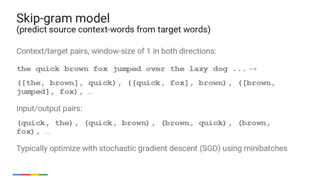 54
Context/target pairs, window-size of 1 in both directions:
the quick brown fox jumped over the lazy dog ... →
([the, brown], quick), ([quick, fox], brown), ([brown,
jumped], fox), …
Input/output pairs:
(quick, the), (quick, brown), (brown, quick), (brown,
fox), …
Typically optimize with stochastic gradient descent (SGD) using minibatches
Skip-gram model
(predict source context-words from target words)
