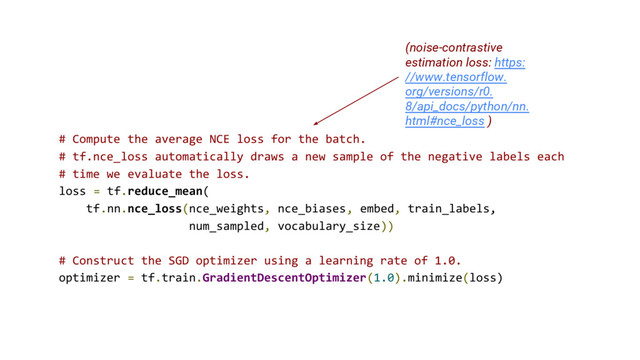 # Compute the average NCE loss for the batch.
# tf.nce_loss automatically draws a new sample of the negative labels each
# time we evaluate the loss.
loss = tf.reduce_mean(
tf.nn.nce_loss(nce_weights, nce_biases, embed, train_labels,
num_sampled, vocabulary_size))
# Construct the SGD optimizer using a learning rate of 1.0.
optimizer = tf.train.GradientDescentOptimizer(1.0).minimize(loss)
(noise-contrastive
estimation loss: https:
//www.tensorflow.
org/versions/r0.
8/api_docs/python/nn.
html#nce_loss )
