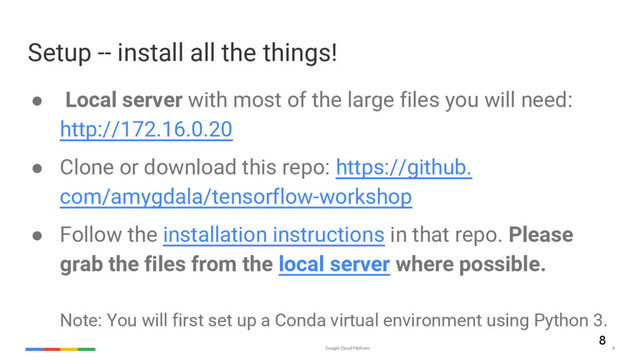 Google Cloud Platform 8
Setup -- install all the things!
● Local server with most of the large files you will need:
http://172.16.0.20
● Clone or download this repo: https://github.
com/amygdala/tensorflow-workshop
● Follow the installation instructions in that repo. Please
grab the files from the local server where possible.
Note: You will first set up a Conda virtual environment using Python 3.
8
