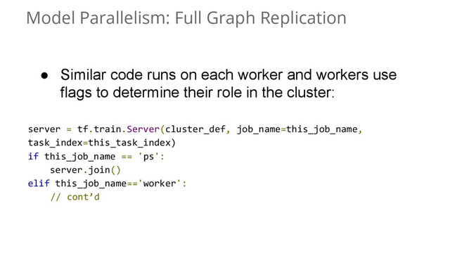 Model Parallelism: Full Graph Replication
● Similar code runs on each worker and workers use
flags to determine their role in the cluster:
server = tf.train.Server(cluster_def, job_name=this_job_name,
task_index=this_task_index)
if this_job_name == 'ps':
server.join()
elif this_job_name=='worker':
// cont’d

