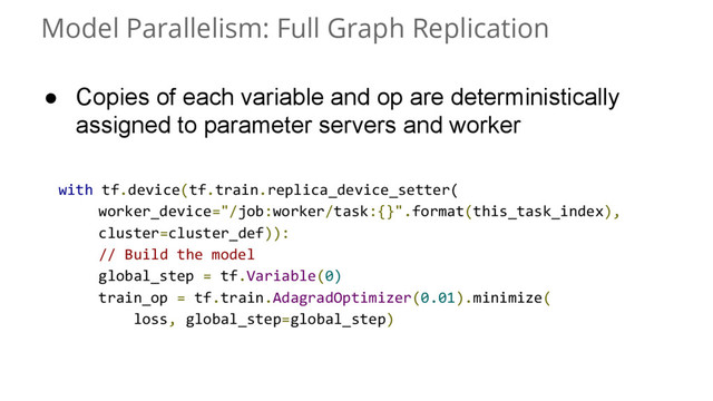 Model Parallelism: Full Graph Replication
● Copies of each variable and op are deterministically
assigned to parameter servers and worker
with tf.device(tf.train.replica_device_setter(
worker_device="/job:worker/task:{}".format(this_task_index),
cluster=cluster_def)):
// Build the model
global_step = tf.Variable(0)
train_op = tf.train.AdagradOptimizer(0.01).minimize(
loss, global_step=global_step)
