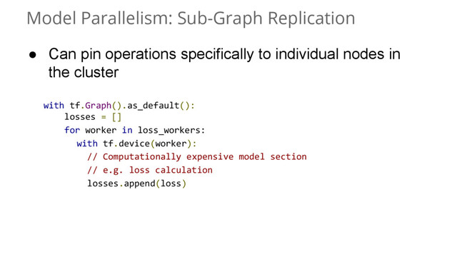 Model Parallelism: Sub-Graph Replication
with tf.Graph().as_default():
losses = []
for worker in loss_workers:
with tf.device(worker):
// Computationally expensive model section
// e.g. loss calculation
losses.append(loss)
● Can pin operations specifically to individual nodes in
the cluster
