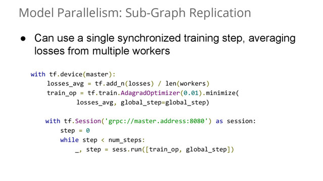 Model Parallelism: Sub-Graph Replication
with tf.device(master):
losses_avg = tf.add_n(losses) / len(workers)
train_op = tf.train.AdagradOptimizer(0.01).minimize(
losses_avg, global_step=global_step)
with tf.Session('grpc://master.address:8080') as session:
step = 0
while step < num_steps:
_, step = sess.run([train_op, global_step])
● Can use a single synchronized training step, averaging
losses from multiple workers
