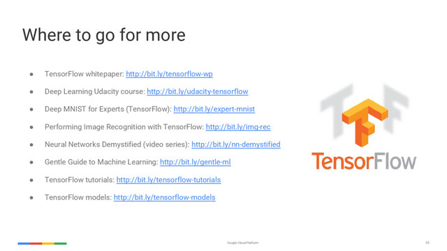 Google Cloud Platform 95
Where to go for more
● TensorFlow whitepaper: http://bit.ly/tensorflow-wp
● Deep Learning Udacity course: http://bit.ly/udacity-tensorflow
● Deep MNIST for Experts (TensorFlow): http://bit.ly/expert-mnist
● Performing Image Recognition with TensorFlow: http://bit.ly/img-rec
● Neural Networks Demystified (video series): http://bit.ly/nn-demystified
● Gentle Guide to Machine Learning: http://bit.ly/gentle-ml
● TensorFlow tutorials: http://bit.ly/tensorflow-tutorials
● TensorFlow models: http://bit.ly/tensorflow-models
