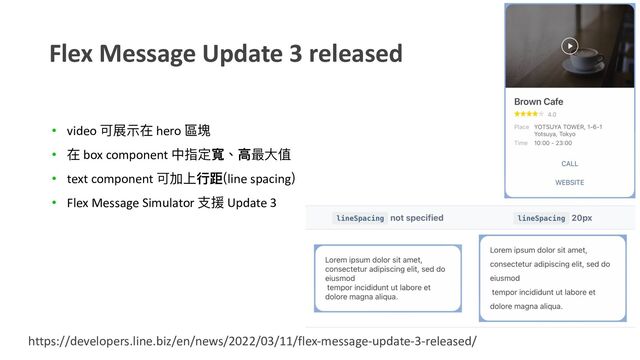 Flex Message Update 3 released
https://developers.line.biz/en/news/2022/03/11/flex-message-update-3-released/
• video 可展⽰在 hero 區塊
• 在 box component 中指定寬、⾼最⼤值
• text component 可加上⾏距(line spacing)
• Flex Message Simulator ⽀援 Update 3
