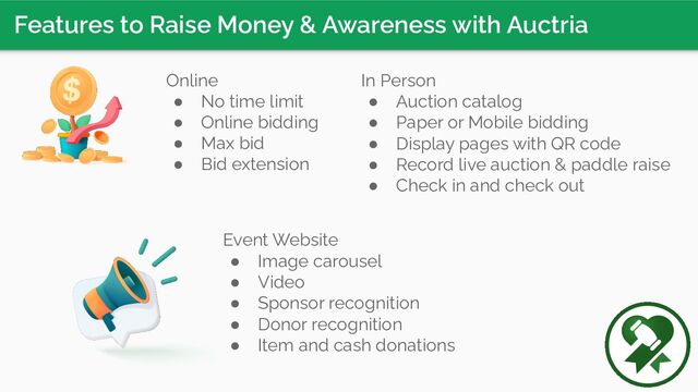 Features to Raise Money & Awareness with Auctria
In Person
● Auction catalog
● Paper or Mobile bidding
● Display pages with QR code
● Record live auction & paddle raise
● Check in and check out
Online
● No time limit
● Online bidding
● Max bid
● Bid extension
Event Website
● Image carousel
● Video
● Sponsor recognition
● Donor recognition
● Item and cash donations
