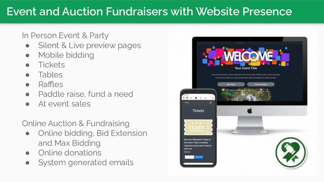 Event and Auction Fundraisers with Website Presence
In Person Event & Party
● Silent & Live preview pages
● Mobile bidding
● Tickets
● Tables
● Raﬄes
● Paddle raise, fund a need
● At event sales
Online Auction & Fundraising
● Online bidding, Bid Extension
and Max Bidding
● Online donations
● System generated emails
