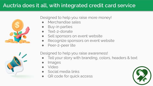 Auctria does it all, with integrated credit card service
Designed to help you raise more money!
● Merchandise sales
● Buy-in parties
● Text-2-donate
● Sell sponsors on event website
● Recognize sponsors on event website
● Peer-2-peer lite
Designed to help you raise awareness!
● Tell your story with branding, colors, headers & text
● Images
● Video
● Social media links
● QR code for quick access
