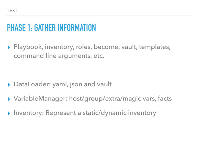 TEXT
PHASE 1: GATHER INFORMATION
▸ Playbook, inventory, roles, become, vault, templates,
command line arguments, etc.
▸ DataLoader: yaml, json and vault
▸ VariableManager: host/group/extra/magic vars, facts
▸ Inventory: Represent a static/dynamic inventory
