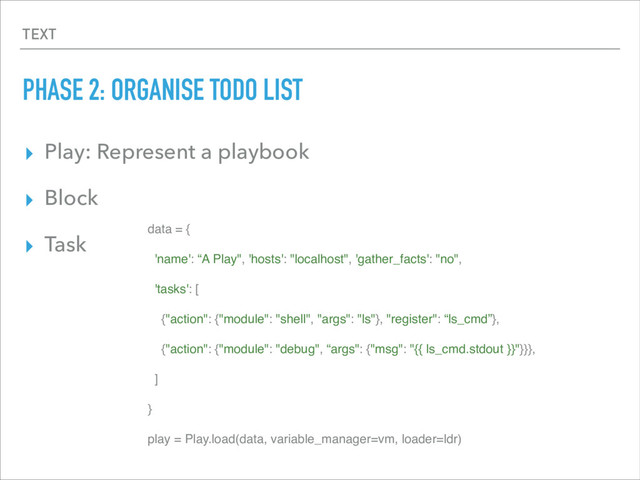 TEXT
PHASE 2: ORGANISE TODO LIST
▸ Play: Represent a playbook
▸ Block
▸ Task
data = {
'name': “A Play", 'hosts': "localhost", 'gather_facts': "no",
'tasks': [
{"action": {"module": "shell", "args": "ls"}, "register": “ls_cmd”},
{"action": {"module": "debug", “args": {"msg": "{{ ls_cmd.stdout }}"}}},
]
}
play = Play.load(data, variable_manager=vm, loader=ldr)
