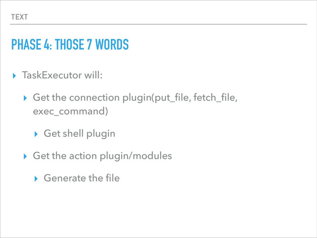 TEXT
PHASE 4: THOSE 7 WORDS
▸ TaskExecutor will:
▸ Get the connection plugin(put_ﬁle, fetch_ﬁle,
exec_command)
▸ Get shell plugin
▸ Get the action plugin/modules
▸ Generate the ﬁle
