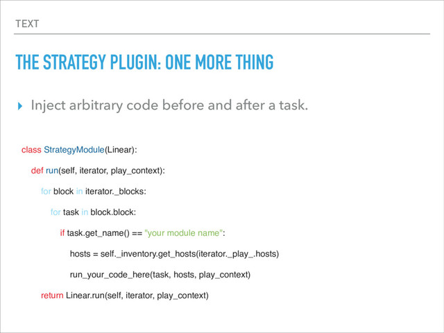 TEXT
THE STRATEGY PLUGIN: ONE MORE THING
▸ Inject arbitrary code before and after a task.
class StrategyModule(Linear):
def run(self, iterator, play_context):
for block in iterator._blocks:
for task in block.block:
if task.get_name() == "your module name":
hosts = self._inventory.get_hosts(iterator._play_.hosts)
run_your_code_here(task, hosts, play_context)
return Linear.run(self, iterator, play_context)
