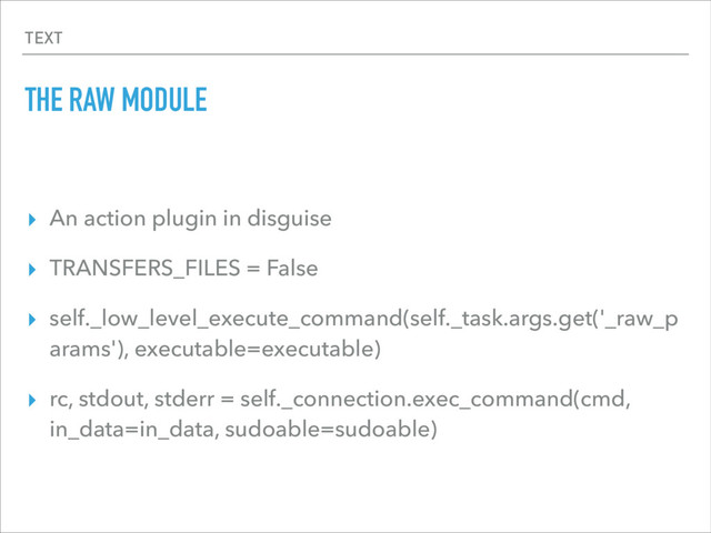 TEXT
THE RAW MODULE
▸ An action plugin in disguise
▸ TRANSFERS_FILES = False
▸ self._low_level_execute_command(self._task.args.get('_raw_p
arams'), executable=executable)
▸ rc, stdout, stderr = self._connection.exec_command(cmd,
in_data=in_data, sudoable=sudoable)
