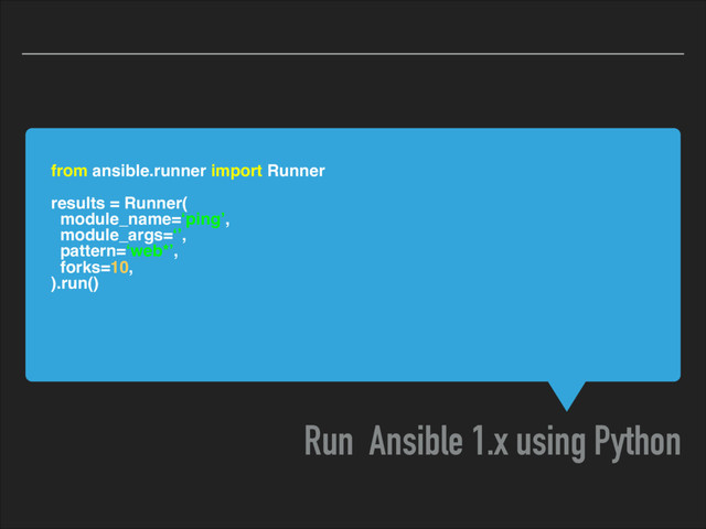 from ansible.runner import Runner
results = Runner(
module_name=‘ping’,
module_args=‘’,
pattern=‘web*’,
forks=10,
).run()
Run Ansible 1.x using Python
