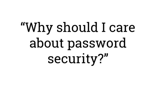 “Why should I care
about password
security?”
