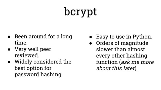 bcrypt
● Been around for a long
time.
● Very well peer
reviewed.
● Widely considered the
best option for
password hashing.
● Easy to use in Python.
● Orders of magnitude
slower than almost
every other hashing
function (ask me more
about this later).
