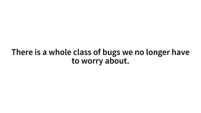 There is a whole class of bugs we no longer have
to worry about.
