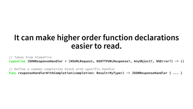 It can make higher order function declarations
easier to read.
// Taken from AlamoFire
typealias JSONResponseHandler = (NSURLRequest, NSHTTPURLResponse?, AnyObject?, NSError?) -> ()
// Define a common completion block with specific handler
func responseHandlerWithCompletion(completion: Result) -> JSONResponseHandler { ... }
