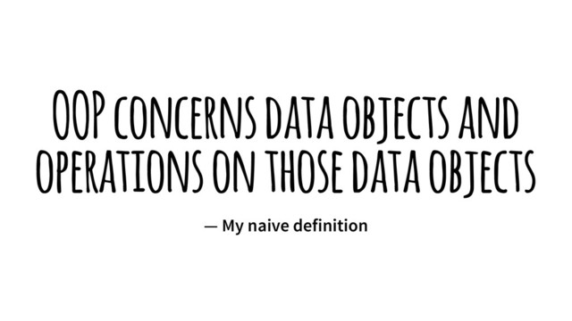 OOP concerns data objects and
operations on those data objects
— My naive definition
