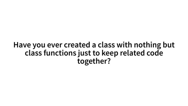 Have you ever created a class with nothing but
class functions just to keep related code
together?
