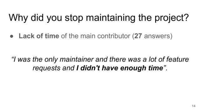 Why did you stop maintaining the project?
● Lack of time of the main contributor (27 answers)
14
“I was the only maintainer and there was a lot of feature
requests and I didn't have enough time”.
