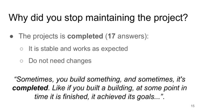 Why did you stop maintaining the project?
● The projects is completed (17 answers):
○ It is stable and works as expected
○ Do not need changes
15
“Sometimes, you build something, and sometimes, it's
completed. Like if you built a building, at some point in
time it is finished, it achieved its goals...”.
