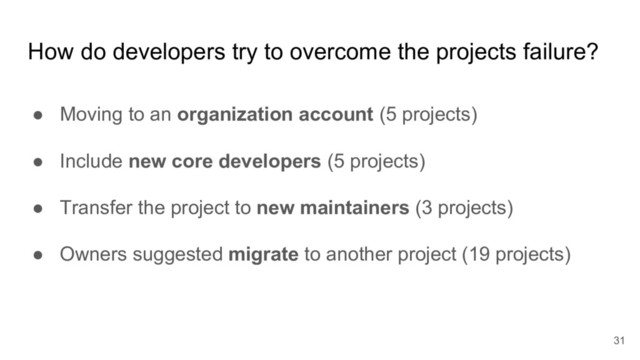 How do developers try to overcome the projects failure?
● Moving to an organization account (5 projects)
● Include new core developers (5 projects)
● Transfer the project to new maintainers (3 projects)
● Owners suggested migrate to another project (19 projects)
31
