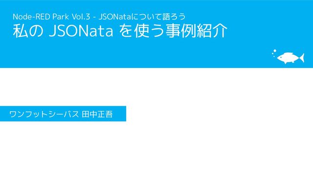 Node-RED Park Vol.3 - JSONataについて語ろう
私の JSONata を使う事例紹介
ワンフットシーバス 田中正吾
