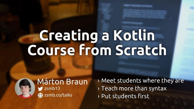 zsmb.co/talks
zsmb13
Márton Braun › Meet students where they are
› Teach more than syntax
› Put students first
Creating a Kotlin
Course from Scratch

