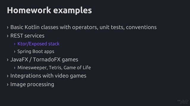 Homework examples
› Basic Kotlin classes with operators, unit tests, conventions
› REST services
› Ktor/Exposed stack
› Spring Boot apps
› JavaFX / TornadoFX games
› Minesweeper, Tetris, Game of Life
› Integrations with video games
› Image processing
