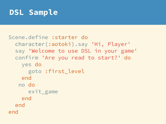 Scene.define :starter do
character(:aotoki).say 'Hi, Player'
say 'Welcome to use DSL in your game'
confirm 'Are you read to start?' do
yes do
goto :first_level
end
no do
exit_game
end
end
end
DSL Sample
