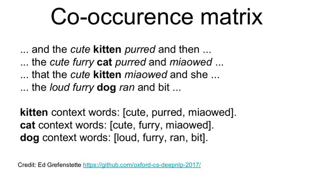 Co-occurence matrix
... and the cute kitten purred and then ...
... the cute furry cat purred and miaowed ...
... that the cute kitten miaowed and she ...
... the loud furry dog ran and bit ...
kitten context words: [cute, purred, miaowed].
cat context words: [cute, furry, miaowed].
dog context words: [loud, furry, ran, bit].
Credit: Ed Grefenstette https://github.com/oxford-cs-deepnlp-2017/
