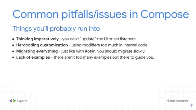 ● Thinking imperatively - you can’t “update” the UI or set listeners.
● Hardcoding customization - using modifiers too much in internal code.
● Migrating everything - just like with Kotlin, you should migrate slowly.
● Lack of examples - there aren’t too many examples out there to guide you.
Common pitfalls/issues in Compose
Things you’ll probably run into
31
