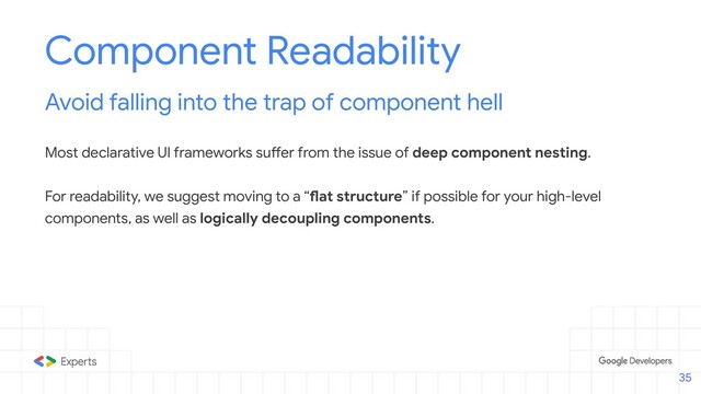 Component Readability
Avoid falling into the trap of component hell
Most declarative UI frameworks suffer from the issue of deep component nesting.
For readability, we suggest moving to a “flat structure” if possible for your high-level
components, as well as logically decoupling components.
35
