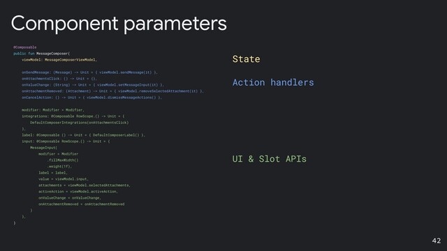 State
Action handlers
UI & Slot APIs
Component parameters
@Composable
public fun MessageComposer(
viewModel: MessageComposerViewModel,
onSendMessage: (Message) -> Unit = { viewModel.sendMessage(it) },
onAttachmentsClick: () -> Unit = {},
onValueChange: (String) -> Unit = { viewModel.setMessageInput(it) },
onAttachmentRemoved: (Attachment) -> Unit = { viewModel.removeSelectedAttachment(it) },
onCancelAction: () -> Unit = { viewModel.dismissMessageActions() },
modifier: Modifier = Modifier,
integrations: @Composable RowScope.() -> Unit = {
DefaultComposerIntegrations(onAttachmentsClick)
},
label: @Composable () -> Unit = { DefaultComposerLabel() },
input: @Composable RowScope.() -> Unit = {
MessageInput(
modifier = Modifier
.fillMaxWidth()
.weight(1f),
label = label,
value = viewModel.input,
attachments = viewModel.selectedAttachments,
activeAction = viewModel.activeAction,
onValueChange = onValueChange,
onAttachmentRemoved = onAttachmentRemoved
)
},
)
42
