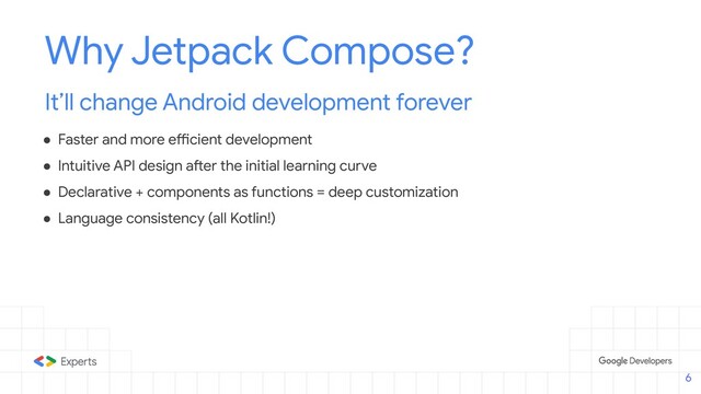 Why Jetpack Compose?
It’ll change Android development forever
● Faster and more efficient development
● Intuitive API design after the initial learning curve
● Declarative + components as functions = deep customization
● Language consistency (all Kotlin!)
6
