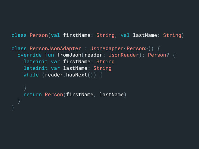 class Person(val firstName: String, val lastName: String)m
class PersonJsonAdapter : JsonAdapter() {a
override fun fromJson(reader: JsonReader): Person? {b
lateinit var firstName: Stringc
lateinit var lastName: Stringd
while (reader.hasNext()) {e
}n
return Person(firstName, lastName)j
}k
}l
