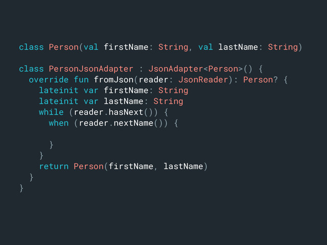 class Person(val firstName: String, val lastName: String)m
class PersonJsonAdapter : JsonAdapter() {a
override fun fromJson(reader: JsonReader): Person? {b
lateinit var firstName: Stringc
lateinit var lastName: Stringd
while (reader.hasNext()) {e
when (reader.nextName()) {f
}o
}n
return Person(firstName, lastName)j
}k
}l
