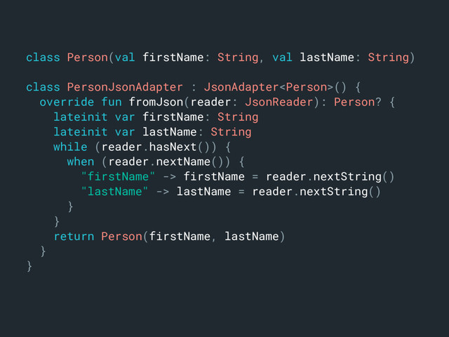 class Person(val firstName: String, val lastName: String)m
class PersonJsonAdapter : JsonAdapter() {a
override fun fromJson(reader: JsonReader): Person? {b
lateinit var firstName: Stringc
lateinit var lastName: Stringd
while (reader.hasNext()) {e
when (reader.nextName()) {f
"firstName" -> firstName = reader.nextString()g
"lastName" -> lastName = reader.nextString()h
}o
}n
return Person(firstName, lastName)j
}k
}l

